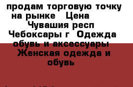 продам торговую точку на рынке › Цена ­ 160 - Чувашия респ., Чебоксары г. Одежда, обувь и аксессуары » Женская одежда и обувь   